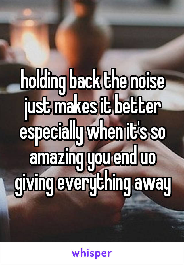 holding back the noise just makes it better especially when it's so amazing you end uo giving everything away