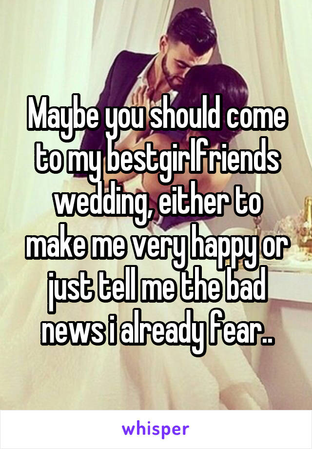 Maybe you should come to my bestgirlfriends wedding, either to make me very happy or just tell me the bad news i already fear..