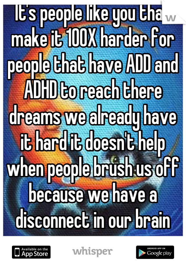 It's people like you that make it 100X harder for people that have ADD and ADHD to reach there dreams we already have it hard it doesn't help when people brush us off because we have a disconnect in our brain