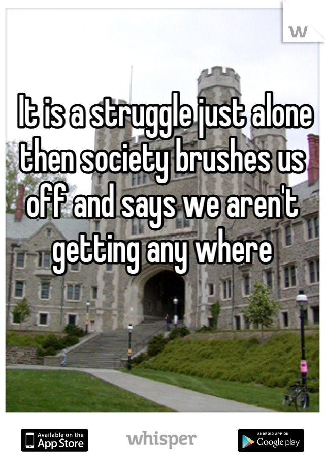  It is a struggle just alone then society brushes us off and says we aren't getting any where