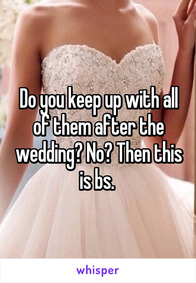 Do you keep up with all of them after the wedding? No? Then this is bs. 