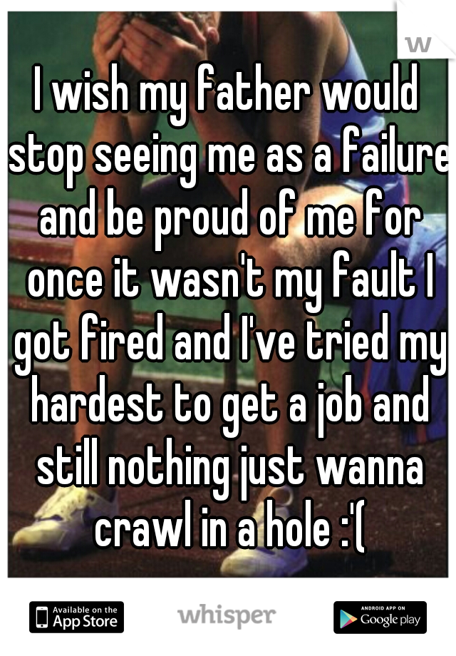 I wish my father would stop seeing me as a failure and be proud of me for once it wasn't my fault I got fired and I've tried my hardest to get a job and still nothing just wanna crawl in a hole :'(