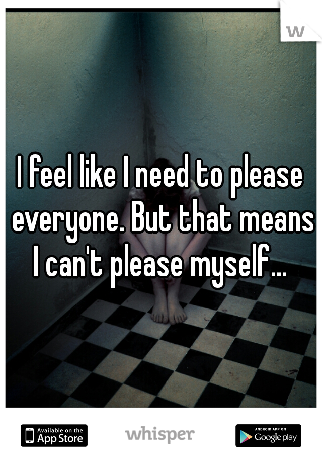 I feel like I need to please everyone. But that means I can't please myself... 
