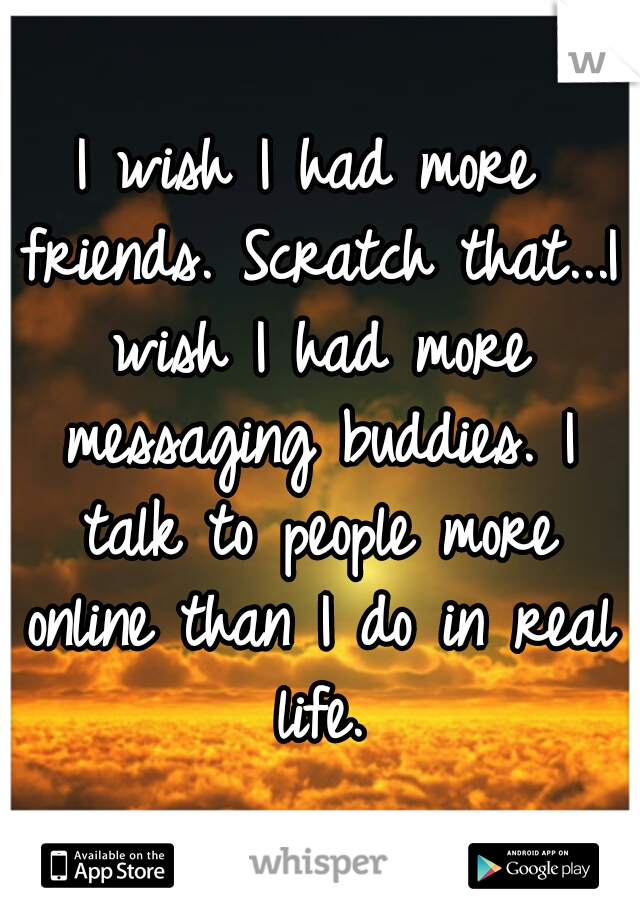 I wish I had more friends. Scratch that...I wish I had more messaging buddies. I talk to people more online than I do in real life.