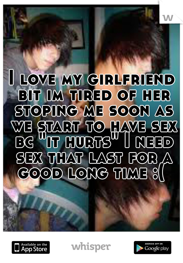 I love my girlfriend bit im tired of her stoping me soon as we start to have sex bc "it hurts" I need sex that last for a good long time :( 
