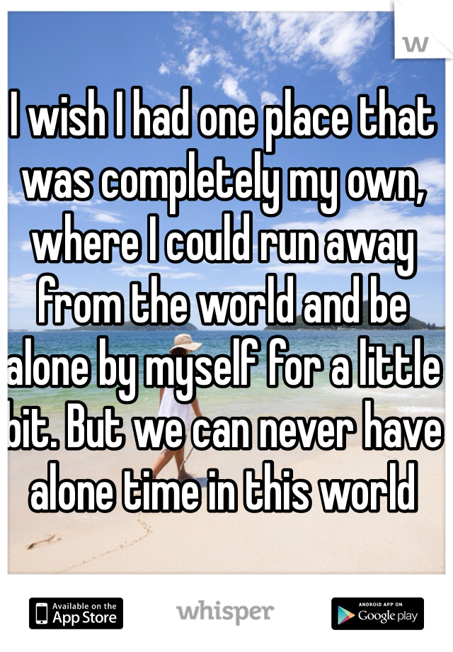 I wish I had one place that was completely my own, where I could run away from the world and be alone by myself for a little bit. But we can never have alone time in this world