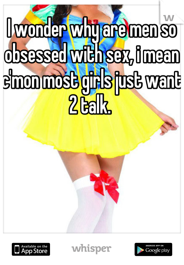 I wonder why are men so obsessed with sex, i mean c'mon most girls just want 2 talk. 