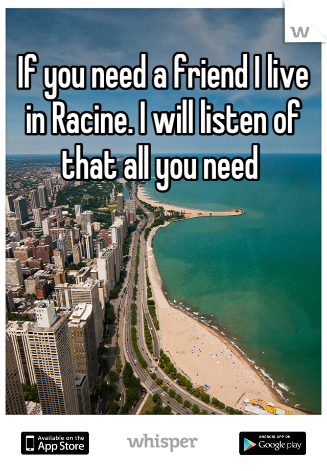 If you need a friend I live in Racine. I will listen of that all you need 
