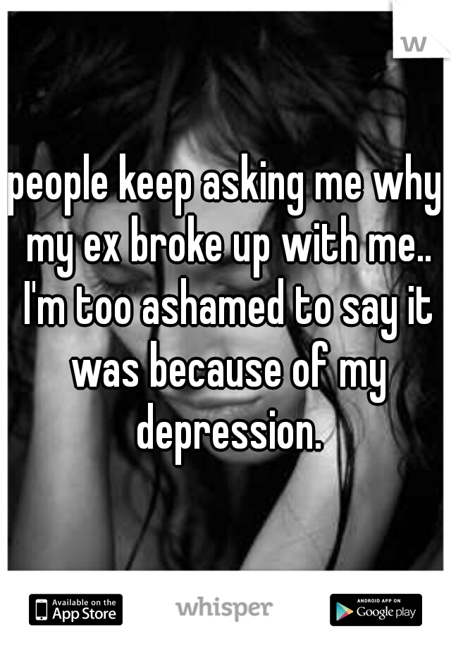 people keep asking me why my ex broke up with me.. I'm too ashamed to say it was because of my depression.