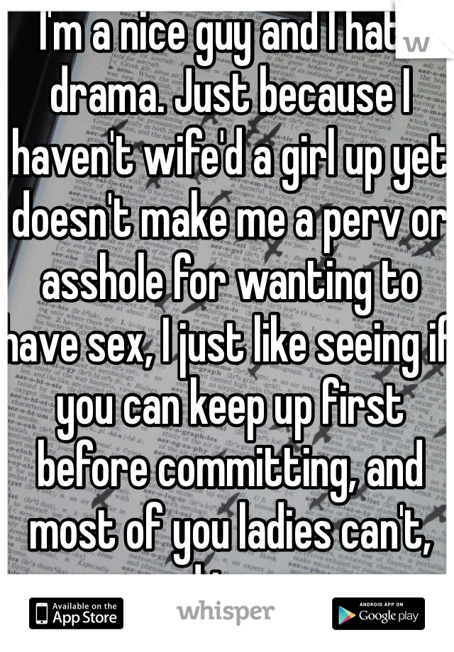 I'm a nice guy and I hate drama. Just because I haven't wife'd a girl up yet doesn't make me a perv or asshole for wanting to have sex, I just like seeing if you can keep up first before committing, and most of you ladies can't, sad to say