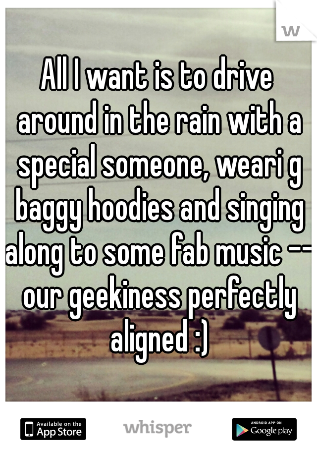 All I want is to drive around in the rain with a special someone, weari g baggy hoodies and singing along to some fab music -- our geekiness perfectly aligned :)