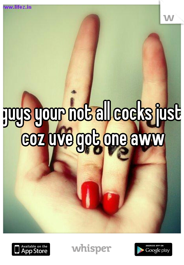guys your not all cocks just coz uve got one aww
