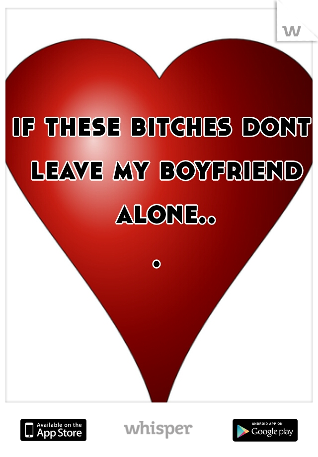 if these bitches dont leave my boyfriend alone... 