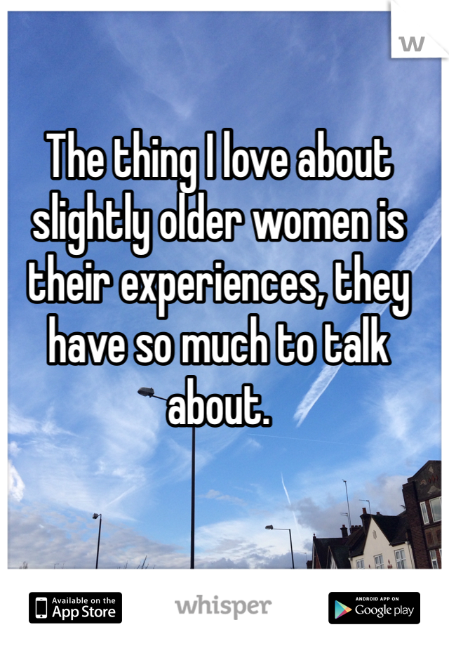 The thing I love about slightly older women is their experiences, they have so much to talk about.