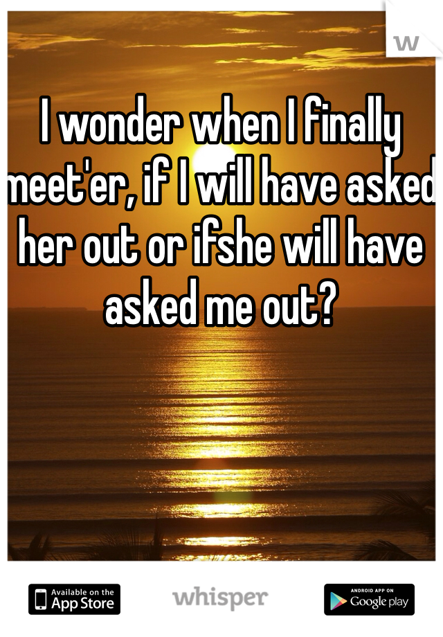 I wonder when I finally meet'er, if I will have asked her out or ifshe will have asked me out?