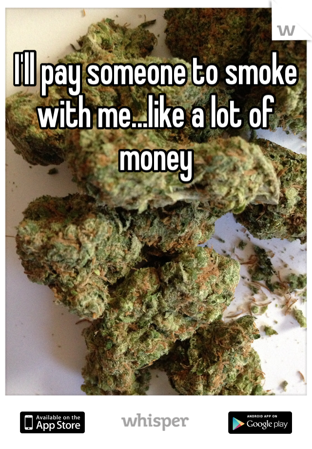I'll pay someone to smoke with me...like a lot of money