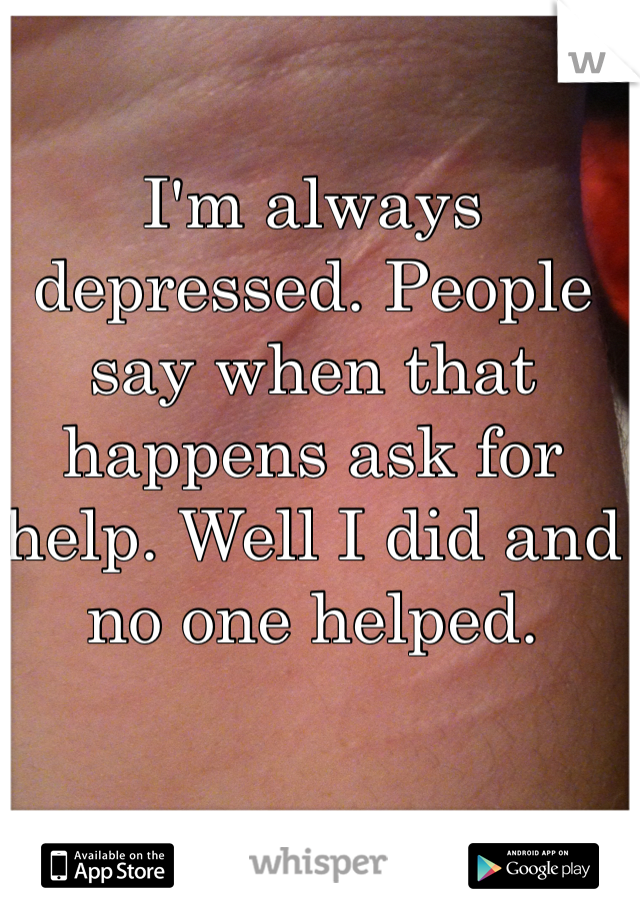 I'm always depressed. People say when that happens ask for help. Well I did and no one helped.

