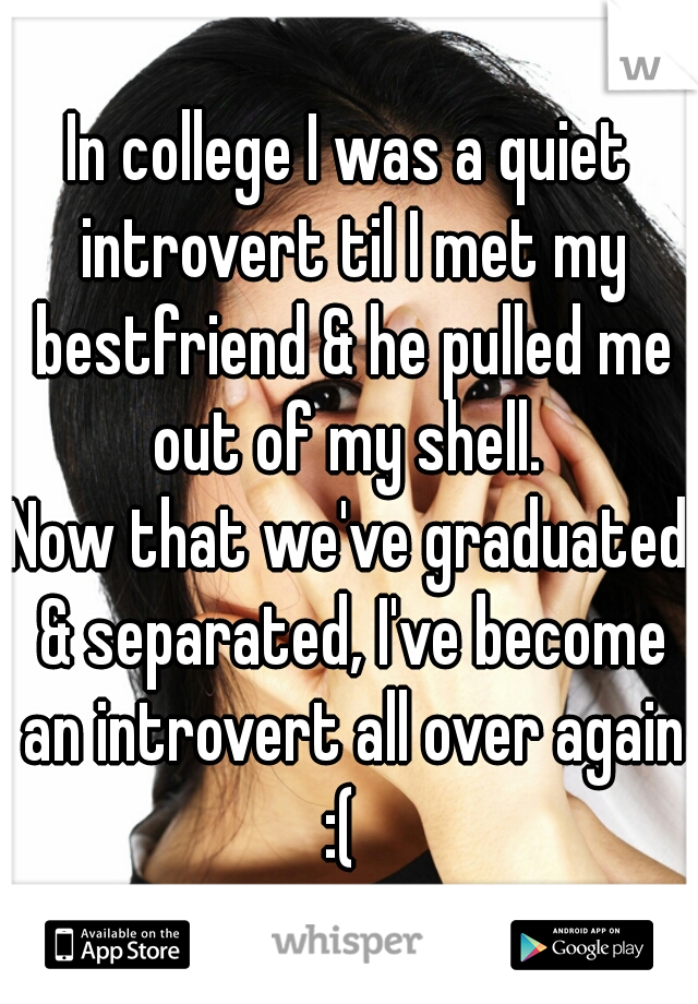 In college I was a quiet introvert til I met my bestfriend & he pulled me out of my shell. 
Now that we've graduated & separated, I've become an introvert all over again :(  