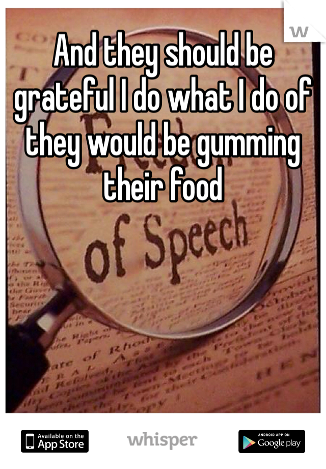 And they should be grateful I do what I do of they would be gumming their food