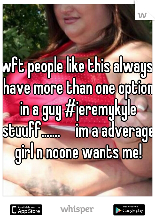 wft people like this always have more than one option in a guy #jeremykyle stuuff.......     im a adverage girl n noone wants me!