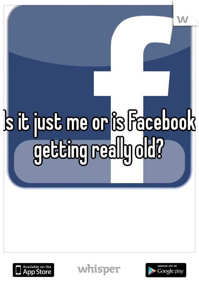 Is it just me or is Facebook getting really old? 