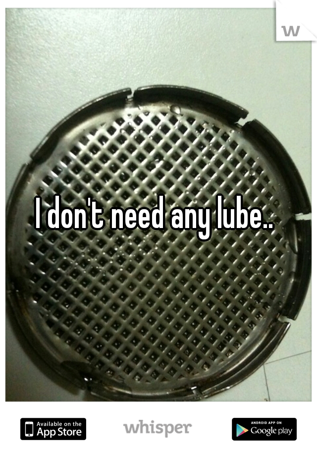 I don't need any lube.. 