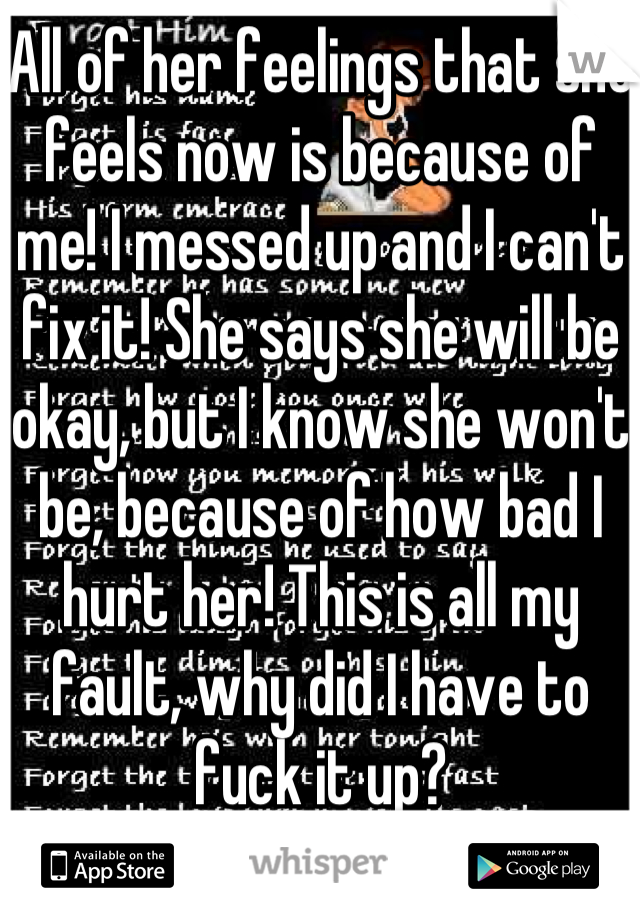 All of her feelings that she feels now is because of me! I messed up and I can't fix it! She says she will be okay, but I know she won't be, because of how bad I hurt her! This is all my fault, why did I have to fuck it up?