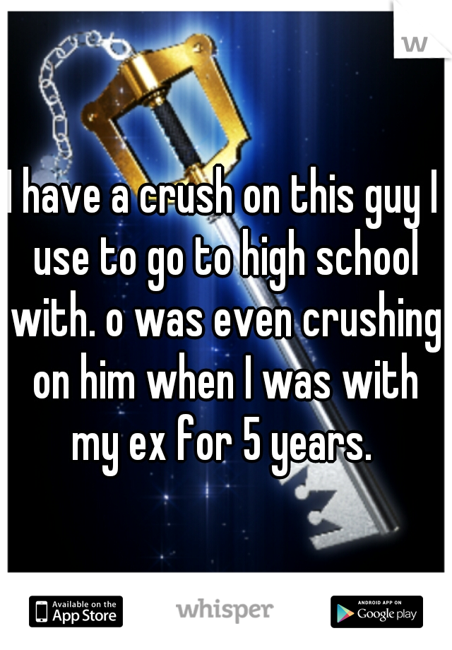 I have a crush on this guy I use to go to high school with. o was even crushing on him when I was with my ex for 5 years. 