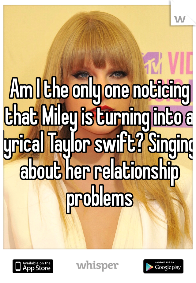 Am I the only one noticing that Miley is turning into a lyrical Taylor swift? Singing about her relationship problems 