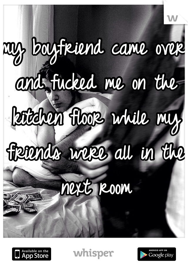 my boyfriend came over and fucked me on the kitchen floor while my friends were all in the next room