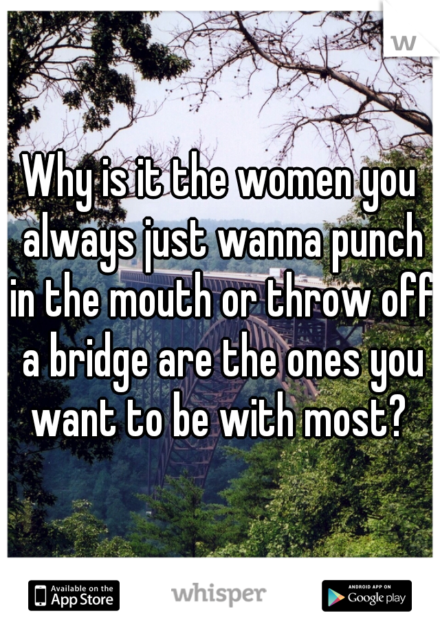 Why is it the women you always just wanna punch in the mouth or throw off a bridge are the ones you want to be with most? 