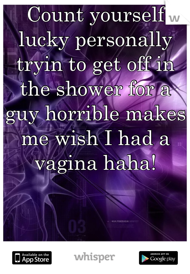 Count yourself lucky personally tryin to get off in the shower for a guy horrible makes me wish I had a vagina haha!