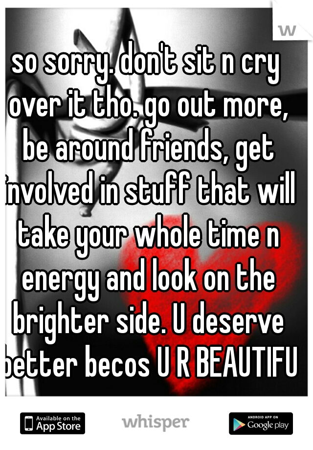 so sorry. don't sit n cry over it tho. go out more, be around friends, get involved in stuff that will take your whole time n energy and look on the brighter side. U deserve better becos U R BEAUTIFUL