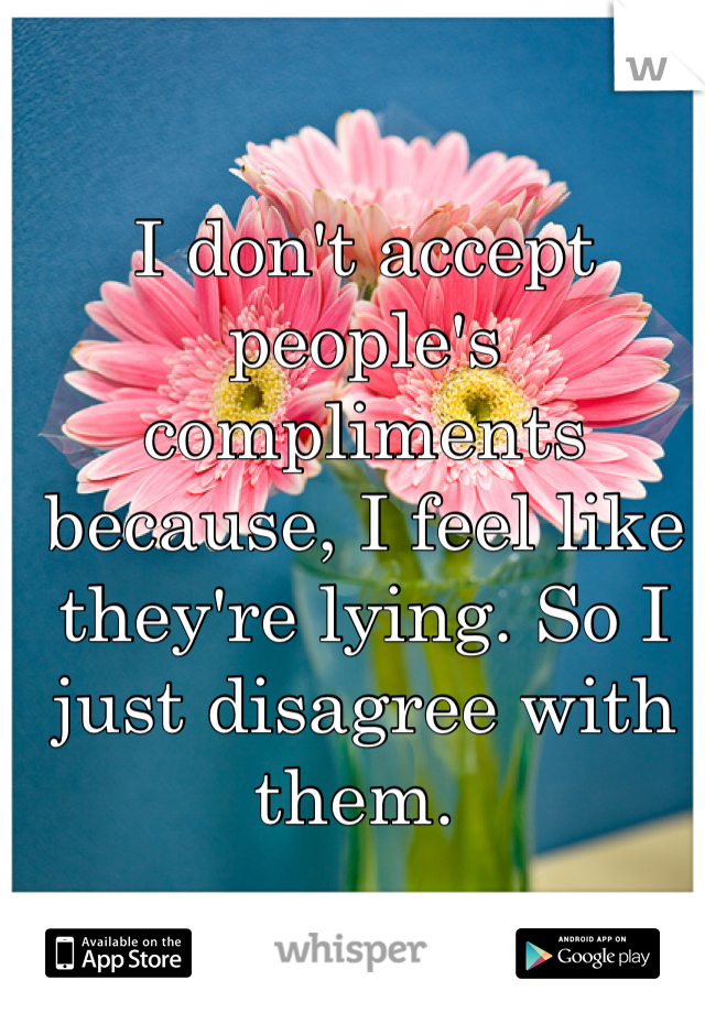 I don't accept people's compliments because, I feel like they're lying. So I just disagree with them. 