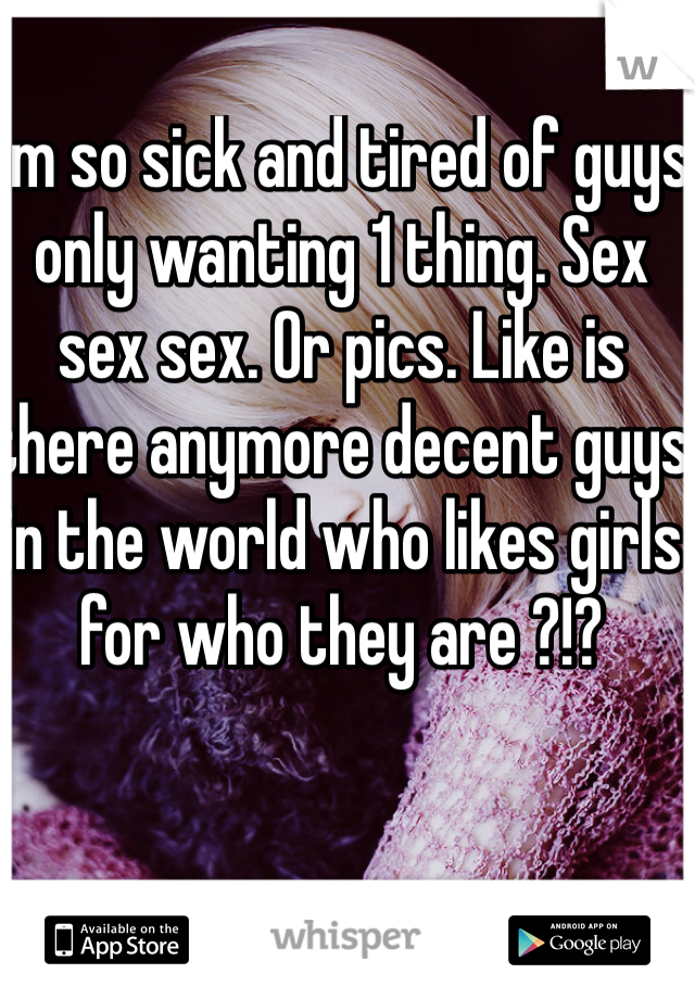 I'm so sick and tired of guys only wanting 1 thing. Sex sex sex. Or pics. Like is there anymore decent guys in the world who likes girls for who they are ?!? 
