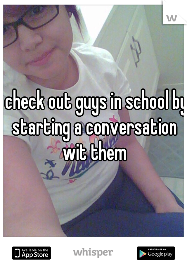 I check out guys in school by starting a conversation wit them