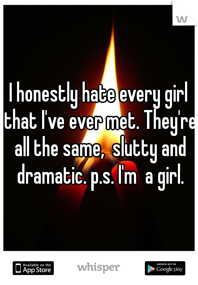 I honestly hate every girl that I've ever met. They're all the same,  slutty and dramatic. p.s. I'm  a girl.
