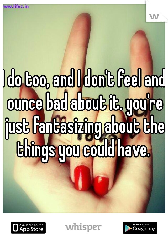 I do too, and I don't feel and ounce bad about it. you're just fantasizing about the things you could have. 