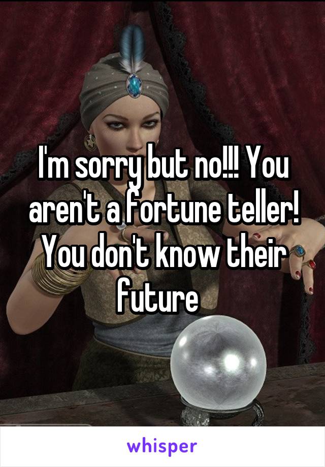 I'm sorry but no!!! You aren't a fortune teller! You don't know their future  