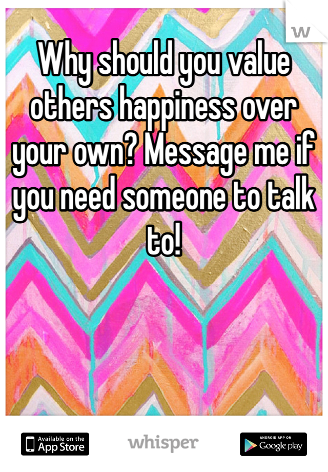 Why should you value others happiness over your own? Message me if you need someone to talk to!