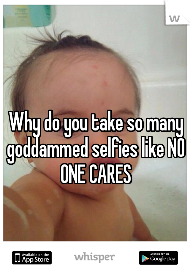 Why do you take so many goddammed selfies like NO ONE CARES 