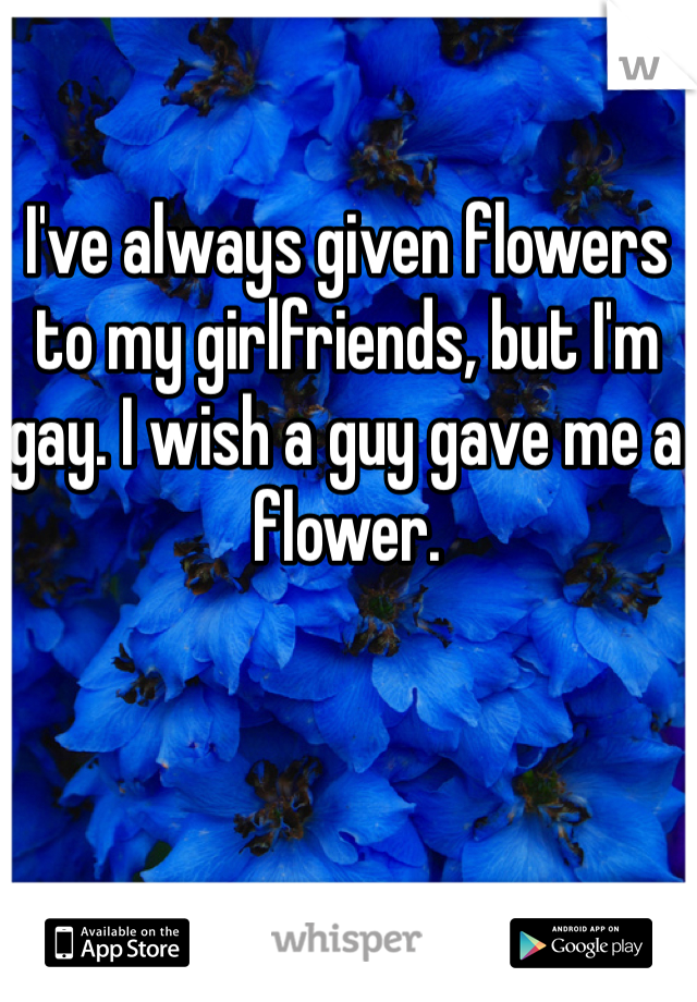 I've always given flowers to my girlfriends, but I'm gay. I wish a guy gave me a flower.