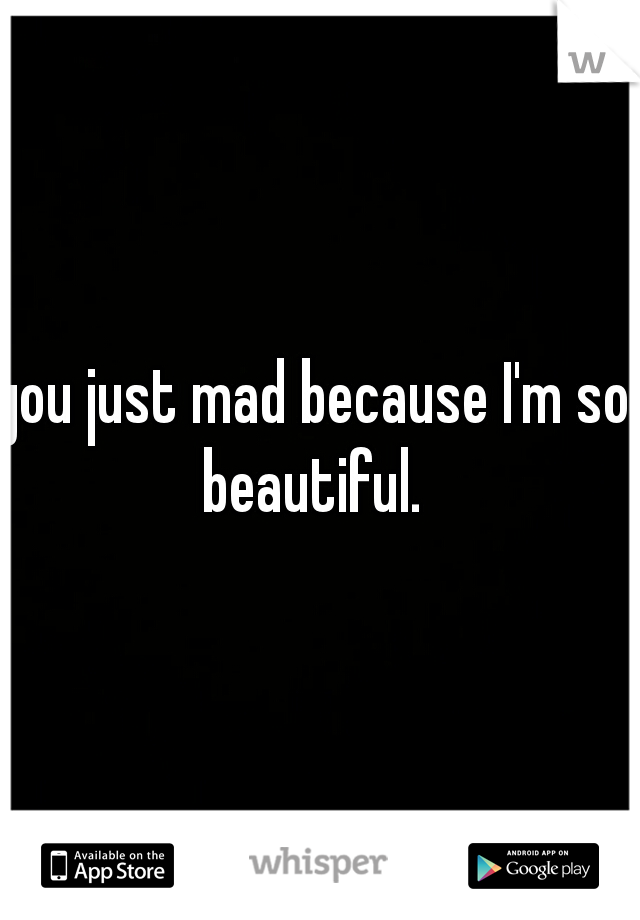 you just mad because I'm so beautiful. 