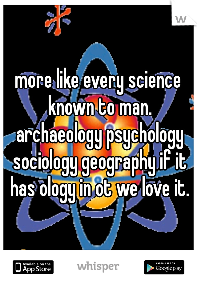 more like every science known to man. archaeology psychology sociology geography if it has ology in ot we love it.