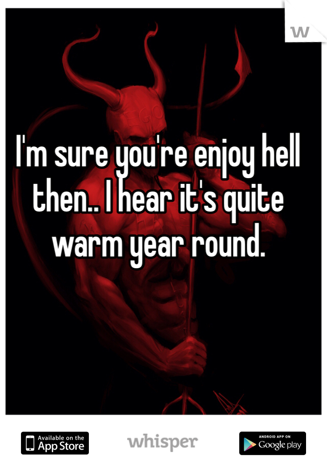 I'm sure you're enjoy hell then.. I hear it's quite warm year round. 