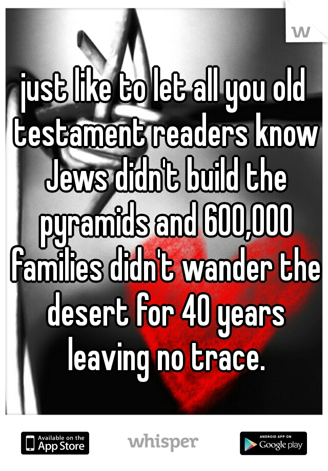just like to let all you old testament readers know Jews didn't build the pyramids and 600,000 families didn't wander the desert for 40 years leaving no trace.