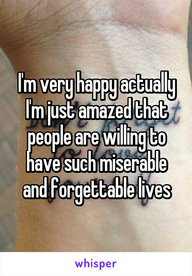 I'm very happy actually I'm just amazed that people are willing to have such miserable and forgettable lives