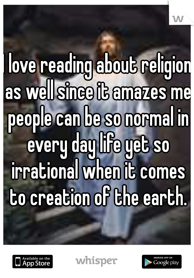 I love reading about religion as well since it amazes me people can be so normal in every day life yet so irrational when it comes to creation of the earth.
