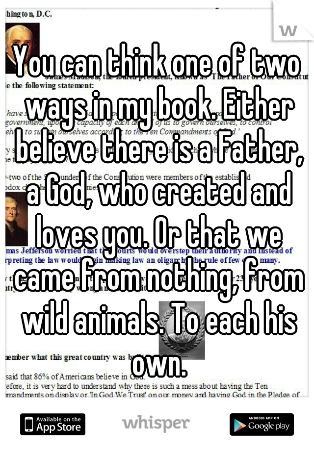 You can think one of two ways in my book. Either believe there is a Father, a God, who created and loves you. Or that we came from nothing, from wild animals. To each his own.