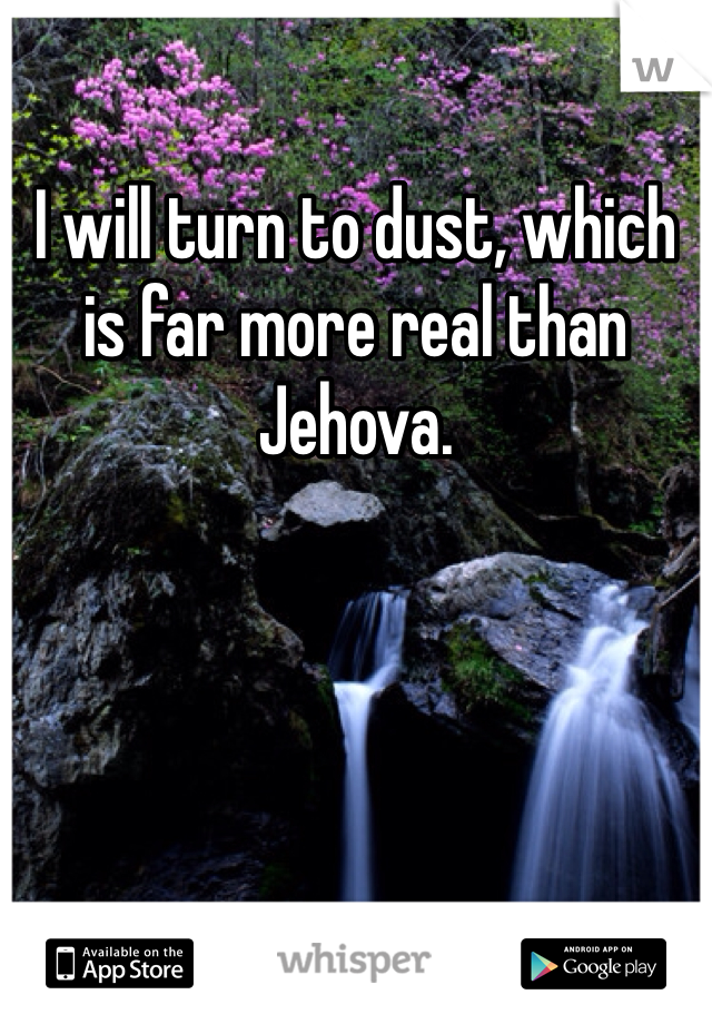 I will turn to dust, which is far more real than Jehova. 